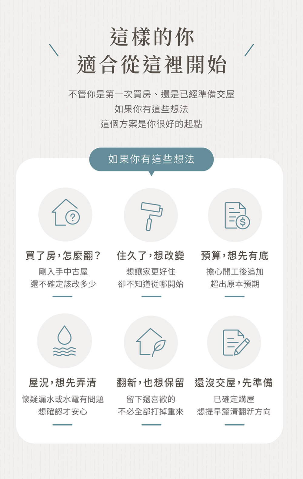 適合這樣的你-剛買下中古屋，不知道該翻到什麼程度 ,住了很多年，想改但不知道從哪裡改起, 擔心開工後不斷追加預算, 懷疑有漏水或水電問題，但沒有把握, 想保留一部分現況，不想全部打掉重做, 已確定購買中古屋，但還沒交屋 