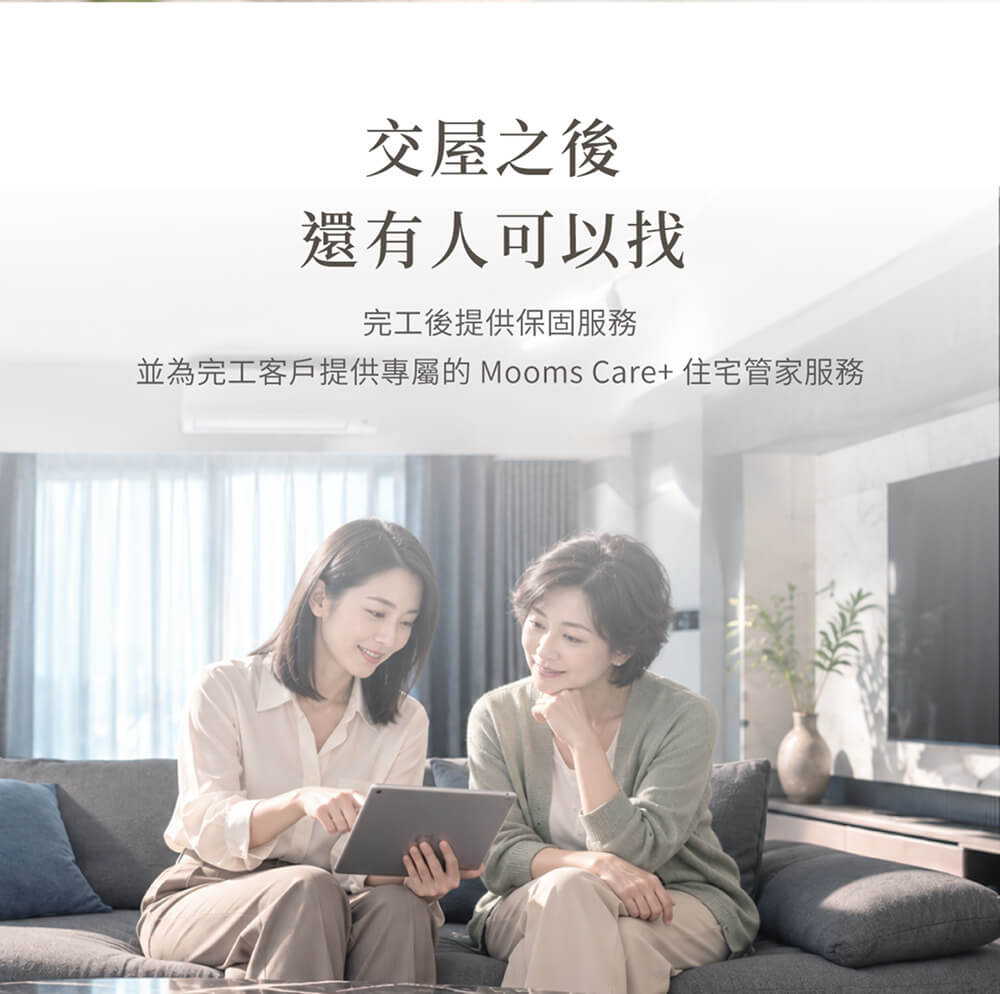 交屋之後，還有人可以找 完工後進入保固服務，並提供完工客戶專屬的 Mooms Care+ 住宅管家服務。從維修、清潔、設備保養到住宅日常需求，持續協助你照顧這間房子。